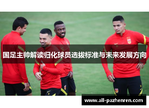 国足主帅解读归化球员选拔标准与未来发展方向 国足主帅解读归化球员选拔标准与未来发展方向