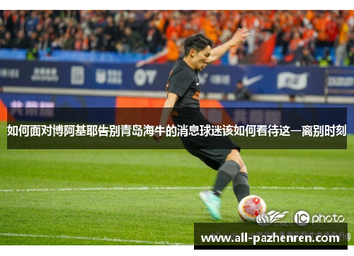 如何面对博阿基耶告别青岛海牛的消息球迷该如何看待这一离别时刻