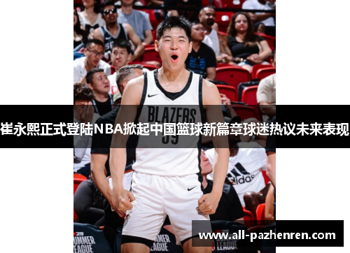 崔永熙正式登陆NBA掀起中国篮球新篇章球迷热议未来表现