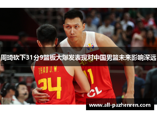 周琦砍下31分9篮板大爆发表现对中国男篮未来影响深远