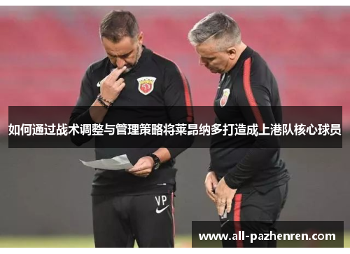 如何通过战术调整与管理策略将莱昂纳多打造成上港队核心球员
