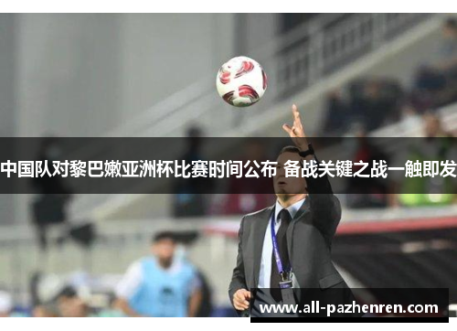 中国队对黎巴嫩亚洲杯比赛时间公布 备战关键之战一触即发 中国队对黎巴嫩亚洲杯比赛时间公布 备战关键之战一触即发