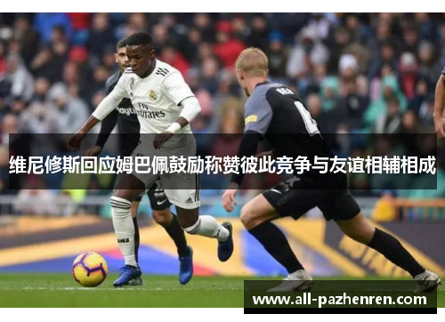 维尼修斯回应姆巴佩鼓励称赞彼此竞争与友谊相辅相成 维尼修斯回应姆巴佩鼓励称赞彼此竞争与友谊相辅相成