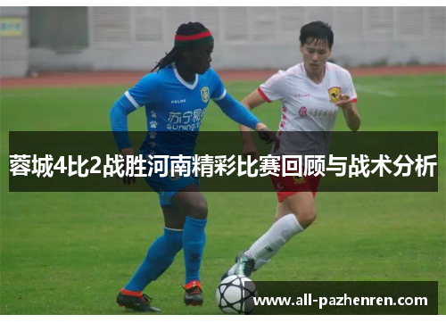 蓉城4比2战胜河南精彩比赛回顾与战术分析 蓉城4比2战胜河南精彩比赛回顾与战术分析