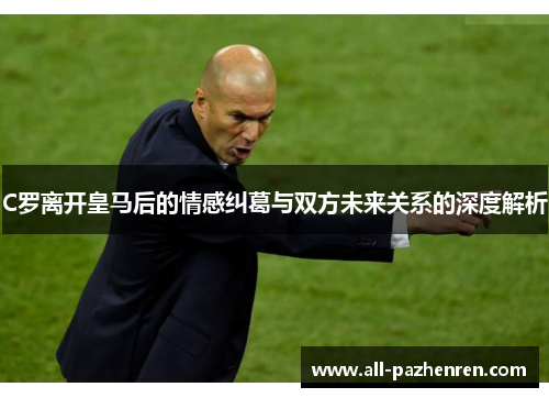 C罗离开皇马后的情感纠葛与双方未来关系的深度解析