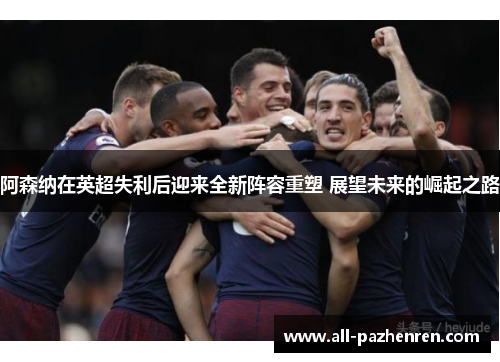 阿森纳在英超失利后迎来全新阵容重塑 展望未来的崛起之路 阿森纳在英超失利后迎来全新阵容重塑 展望未来的崛起之路