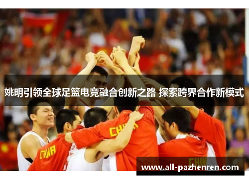 姚明引领全球足篮电竞融合创新之路 探索跨界合作新模式 姚明引领全球足篮电竞融合创新之路 探索跨界合作新模式